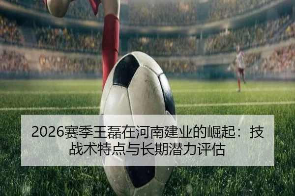 2026赛季王磊在河南建业的崛起：技战术特点与长期潜力评估